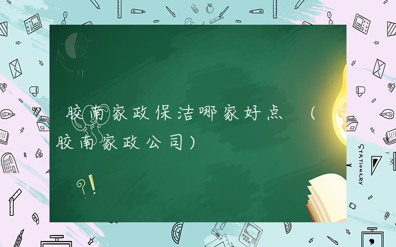 胶南家政保洁哪家好点 (胶南家政公司)